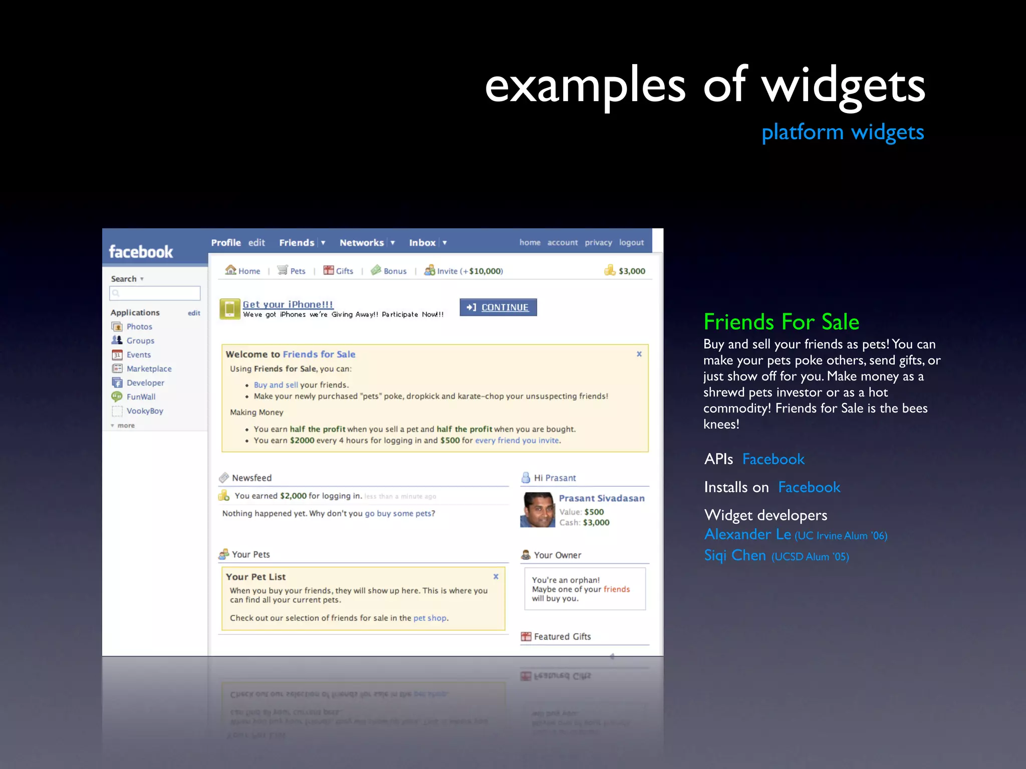 examples of widgets
                   platform widgets




         Friends For Sale
         Buy and sell your friends as pets! You can
         make your pets poke others, send gifts, or
         just show off for you. Make money as a
         shrewd pets investor or as a hot
         commodity! Friends for Sale is the bees
         knees!

         APIs Facebook
         Installs on Facebook
         Widget developers
         Alexander Le (UC Irvine Alum ’06)
         Siqi Chen (UCSD Alum ’05)
 