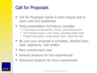 Call for Proposals

 Call for Proposals opens in early August and is
  open until mid September
 Many presentation formats to consider:
    Full session presentation, demo, panel discussion
    Half session paper, case study, bleeding edge topic
    Project showcase, progression topic, lightning talk
 Be sure your proposal is complete, detailed plan,
  clear objectives, well written
 New content each year
 General sessions for less experienced
 Advanced sessions for more experienced


                     © 2012 UserAid, all rights reserved.   4
 