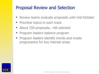 Proposal Review and Selection

 Review teams evaluate proposals until mid October
 Prioritize topics in each track
 About 250 proposals, ~60 selected
 Program leaders balance program
 Program leaders identify trends and create
  progressions for key interest areas




                   © 2012 UserAid, all rights reserved.   5
 