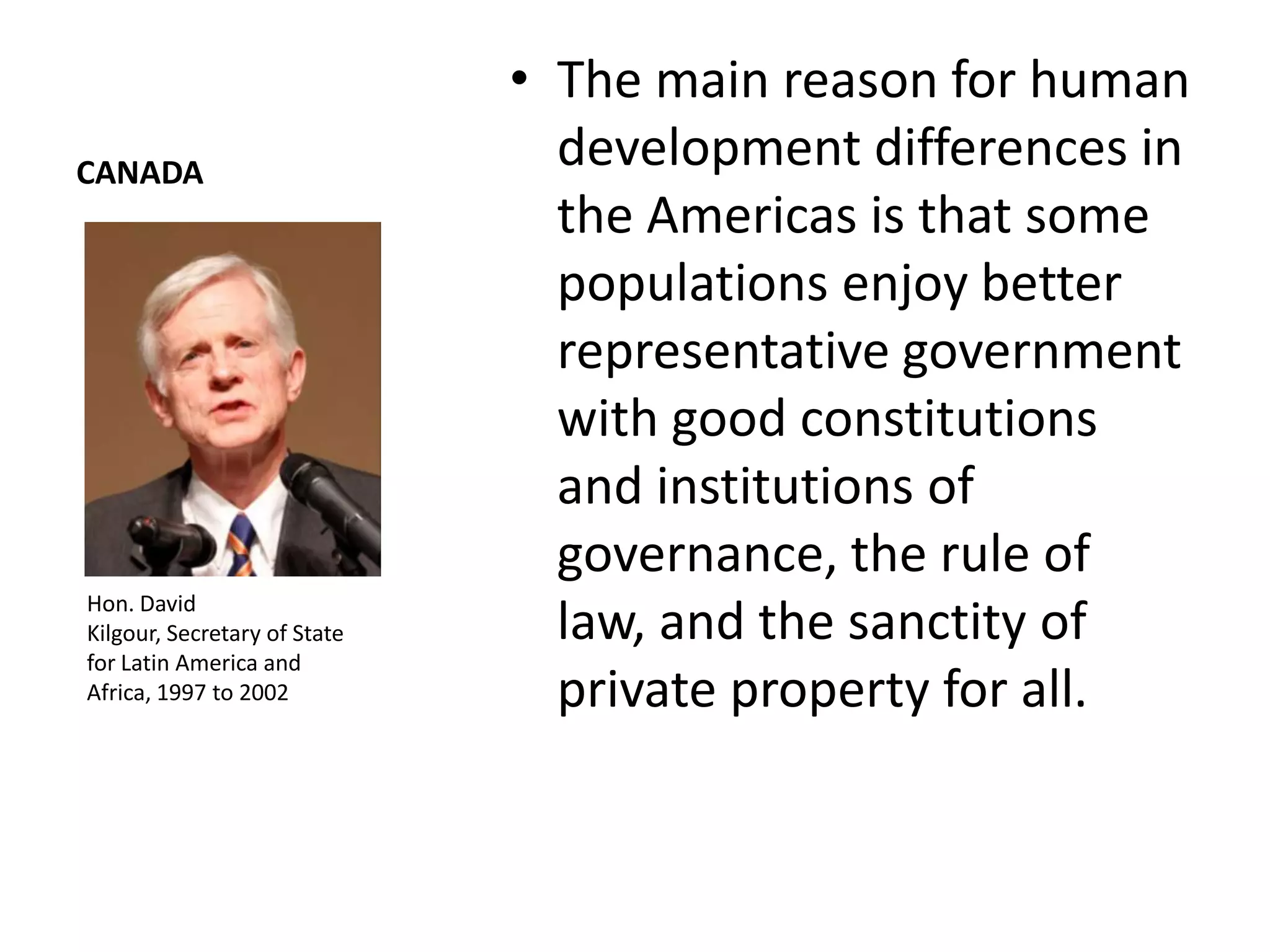 • The main reason for human
CANADA
                                development differences in
                                the Americas is that some
                                populations enjoy better
                                representative government
                                with good constitutions
                                and institutions of
                                governance, the rule of
Hon. David
Kilgour, Secretary of State     law, and the sanctity of
for Latin America and
Africa, 1997 to 2002            private property for all.
 