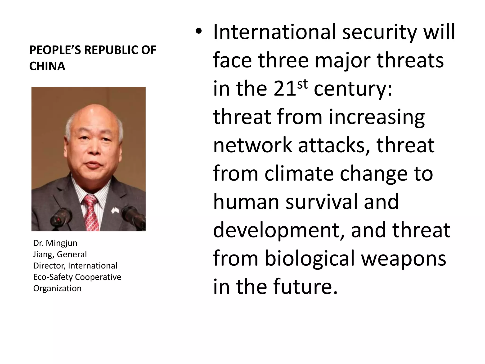• International security will
PEOPLE’S REPUBLIC OF
CHINA                       face three major threats
                            in the 21st century:
                            threat from increasing
                            network attacks, threat
                            from climate change to
                            human survival and
Dr. Mingjun
                            development, and threat
Jiang, General
Director, International     from biological weapons
Eco-Safety Cooperative
Organization                in the future.
 