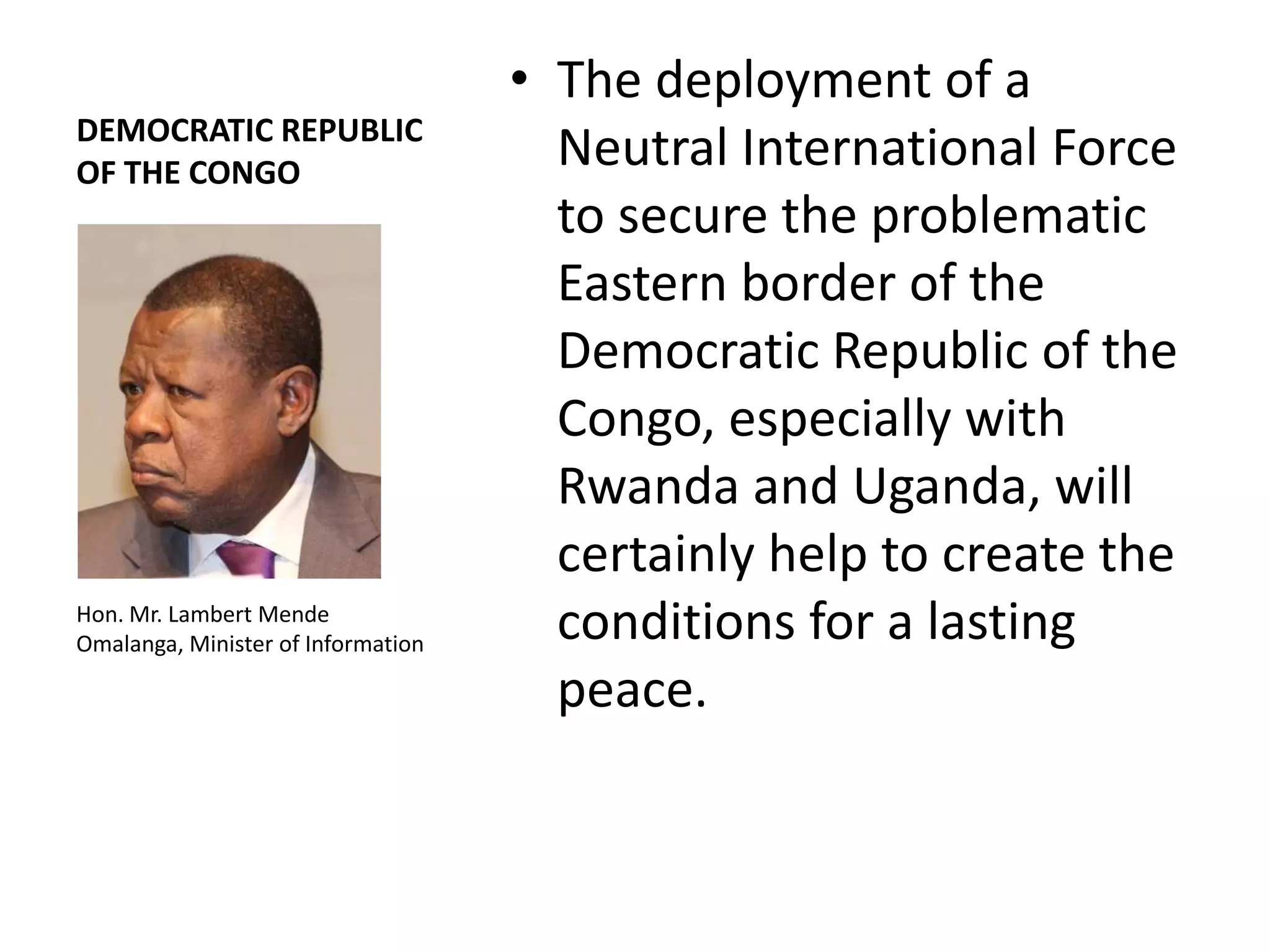 • The deployment of a
DEMOCRATIC REPUBLIC
OF THE CONGO
                                      Neutral International Force
                                      to secure the problematic
                                      Eastern border of the
                                      Democratic Republic of the
                                      Congo, especially with
                                      Rwanda and Uganda, will
                                      certainly help to create the
Hon. Mr. Lambert Mende
Omalanga, Minister of Information
                                      conditions for a lasting
                                      peace.
 