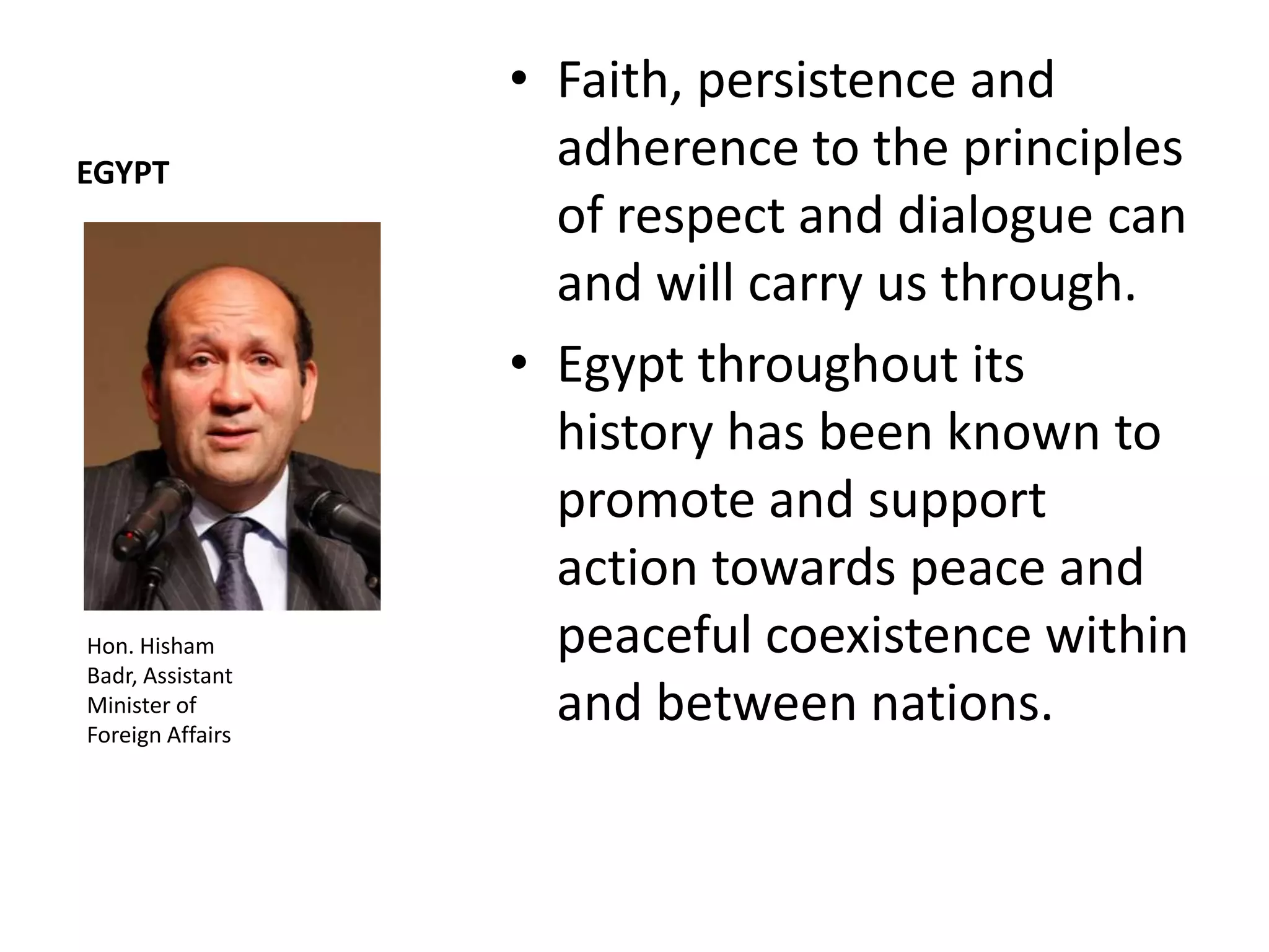 • Faith, persistence and
EGYPT
                    adherence to the principles
                    of respect and dialogue can
                    and will carry us through.
                  • Egypt throughout its
                    history has been known to
                    promote and support
                    action towards peace and
Hon. Hisham         peaceful coexistence within
Badr, Assistant
Minister of
Foreign Affairs
                    and between nations.
 