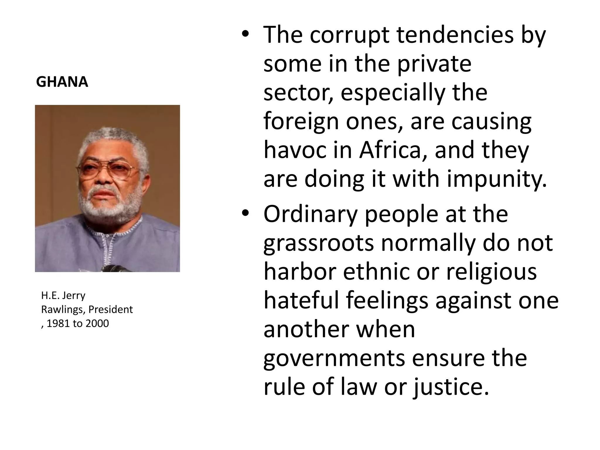 • The corrupt tendencies by
                        some in the private
GHANA
                        sector, especially the
                        foreign ones, are causing
                        havoc in Africa, and they
                        are doing it with impunity.
                      • Ordinary people at the
                        grassroots normally do not
                        harbor ethnic or religious
H.E. Jerry
Rawlings, President     hateful feelings against one
, 1981 to 2000
                        another when
                        governments ensure the
                        rule of law or justice.
 