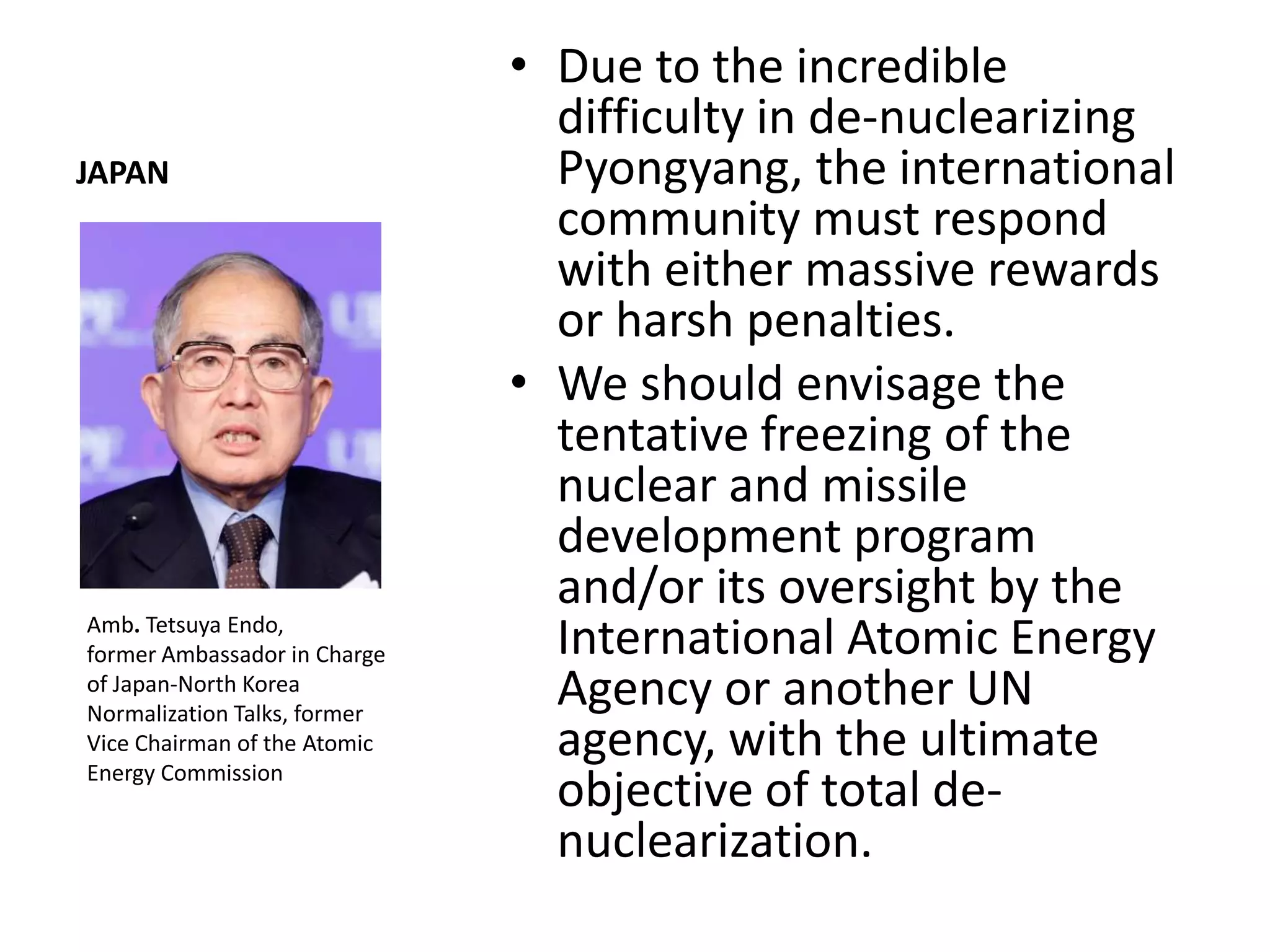 • Due to the incredible
                                difficulty in de-nuclearizing
JAPAN                           Pyongyang, the international
                                community must respond
                                with either massive rewards
                                or harsh penalties.
                              • We should envisage the
                                tentative freezing of the
                                nuclear and missile
                                development program
                                and/or its oversight by the
Amb. Tetsuya Endo,
former Ambassador in Charge     International Atomic Energy
of Japan-North Korea
Normalization Talks, former
                                Agency or another UN
Vice Chairman of the Atomic
Energy Commission
                                agency, with the ultimate
                                objective of total de-
                                nuclearization.
 