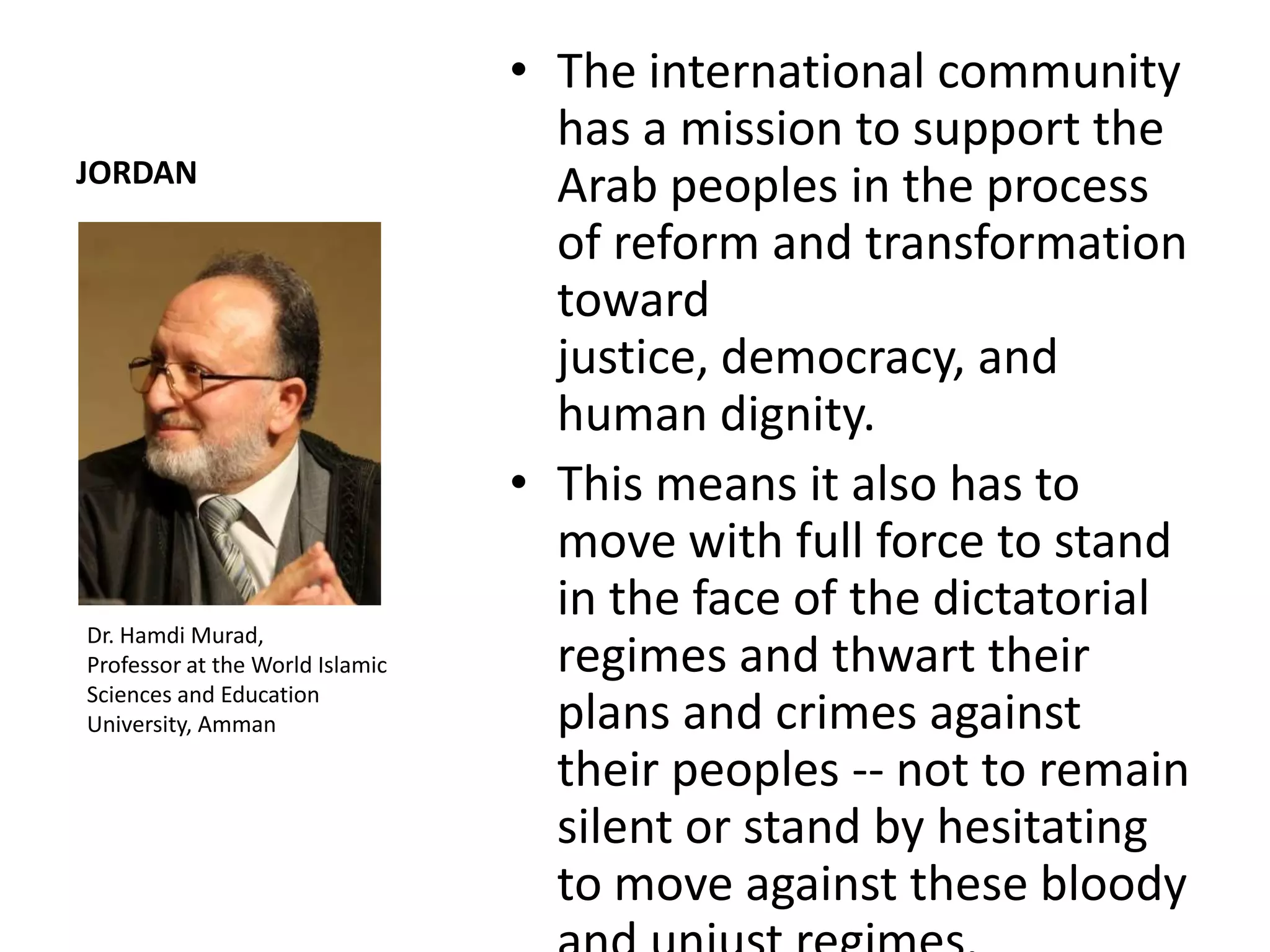 • The international community
                                   has a mission to support the
JORDAN
                                   Arab peoples in the process
                                   of reform and transformation
                                   toward
                                   justice, democracy, and
                                   human dignity.
                                 • This means it also has to
                                   move with full force to stand
                                   in the face of the dictatorial
Dr. Hamdi Murad,
Professor at the World Islamic     regimes and thwart their
Sciences and Education
University, Amman                  plans and crimes against
                                   their peoples -- not to remain
                                   silent or stand by hesitating
                                   to move against these bloody
 