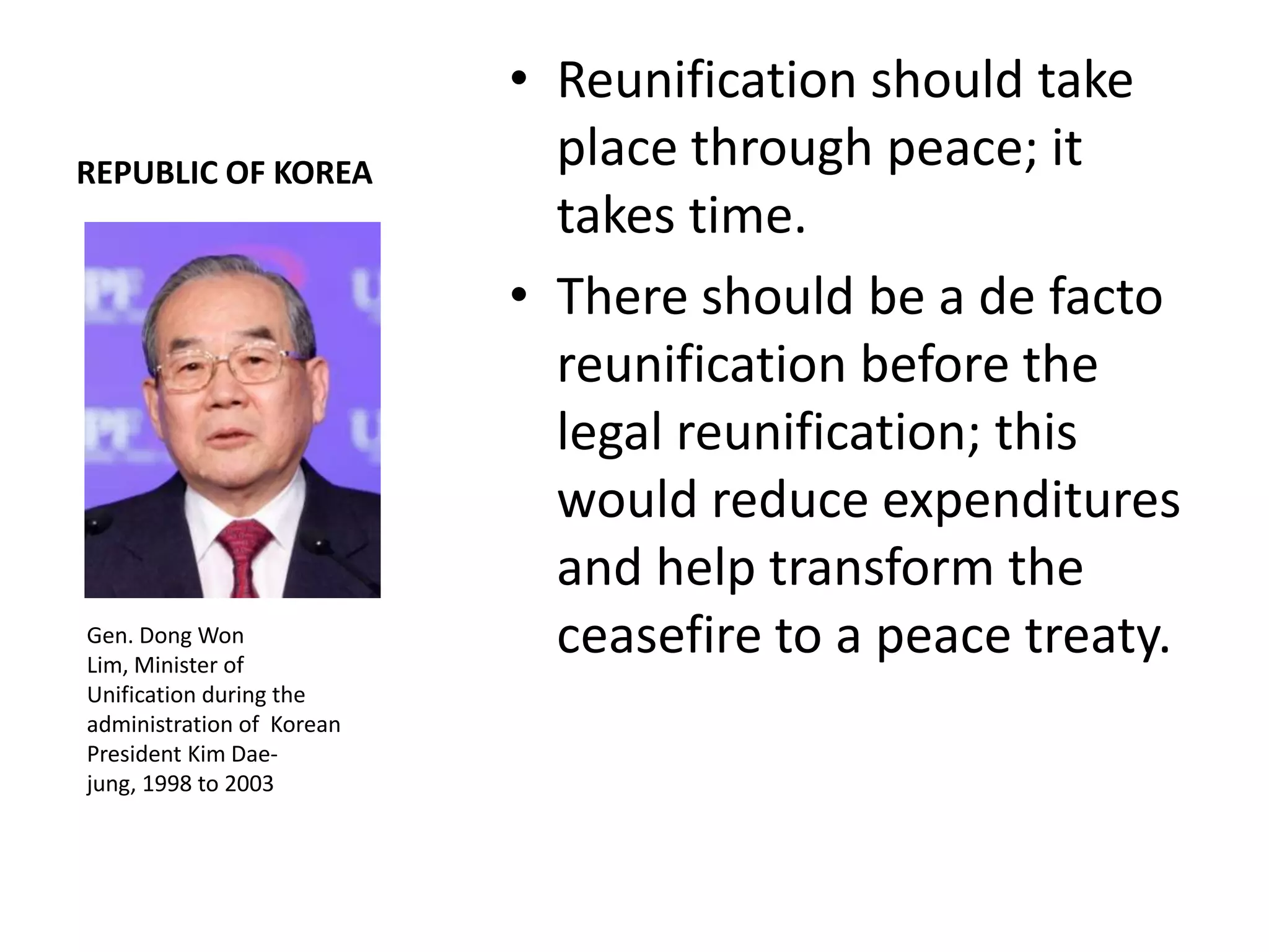 • Reunification should take
REPUBLIC OF KOREA
                             place through peace; it
                             takes time.
                           • There should be a de facto
                             reunification before the
                             legal reunification; this
                             would reduce expenditures
                             and help transform the
Gen. Dong Won
Lim, Minister of
                             ceasefire to a peace treaty.
Unification during the
administration of Korean
President Kim Dae-
jung, 1998 to 2003
 