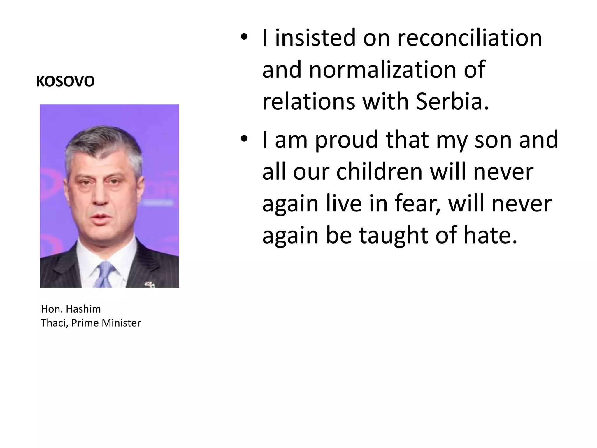 • I insisted on reconciliation
KOSOVO
                          and normalization of
                          relations with Serbia.
                        • I am proud that my son and
                          all our children will never
                          again live in fear, will never
                          again be taught of hate.

Hon. Hashim
Thaci, Prime Minister
 