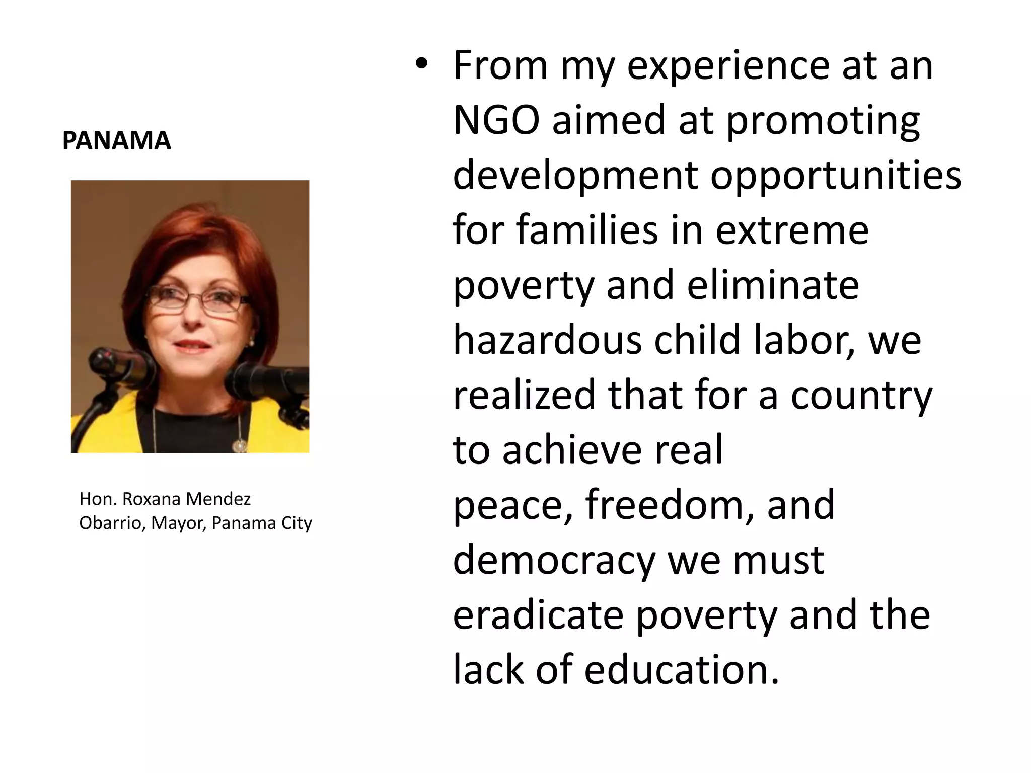 • From my experience at an
PANAMA
                                NGO aimed at promoting
                                development opportunities
                                for families in extreme
                                poverty and eliminate
                                hazardous child labor, we
                                realized that for a country
                                to achieve real
Hon. Roxana Mendez
Obarrio, Mayor, Panama City
                                peace, freedom, and
                                democracy we must
                                eradicate poverty and the
                                lack of education.
 
