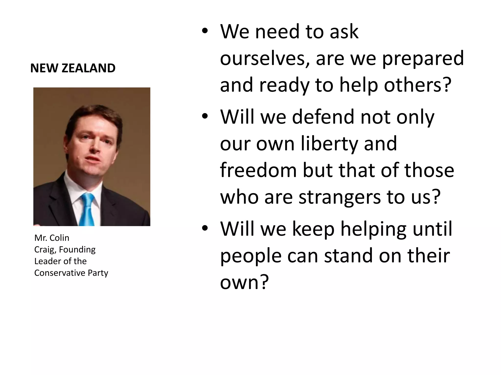 • We need to ask
NEW ZEALAND
                       ourselves, are we prepared
                       and ready to help others?
                     • Will we defend not only
                       our own liberty and
                       freedom but that of those
                       who are strangers to us?
Mr. Colin
                     • Will we keep helping until
Craig, Founding
Leader of the          people can stand on their
Conservative Party
                       own?
 
