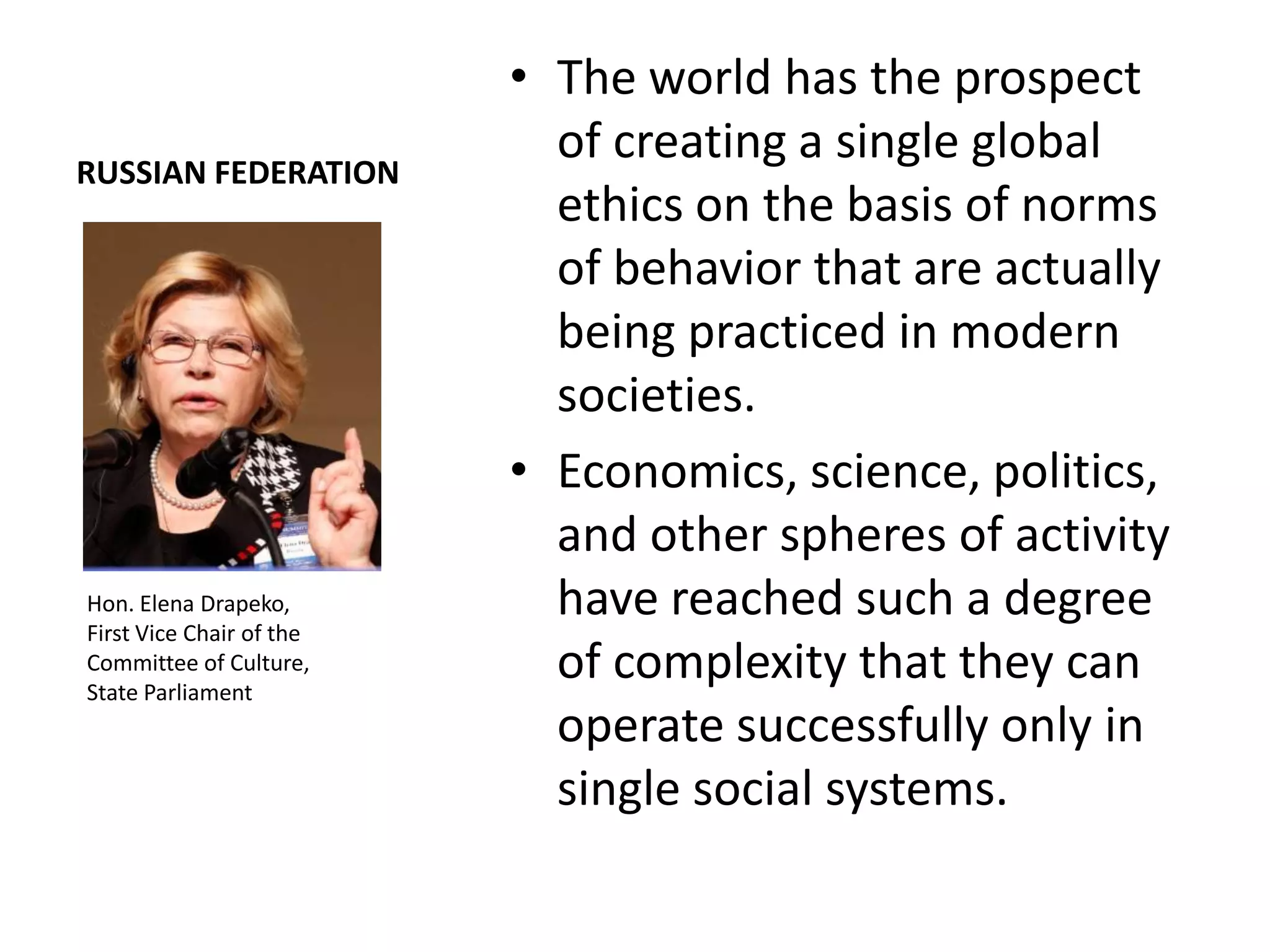 • The world has the prospect
RUSSIAN FEDERATION
                            of creating a single global
                            ethics on the basis of norms
                            of behavior that are actually
                            being practiced in modern
                            societies.
                          • Economics, science, politics,
                            and other spheres of activity
Hon. Elena Drapeko,         have reached such a degree
First Vice Chair of the
Committee of Culture,
State Parliament
                            of complexity that they can
                            operate successfully only in
                            single social systems.
 