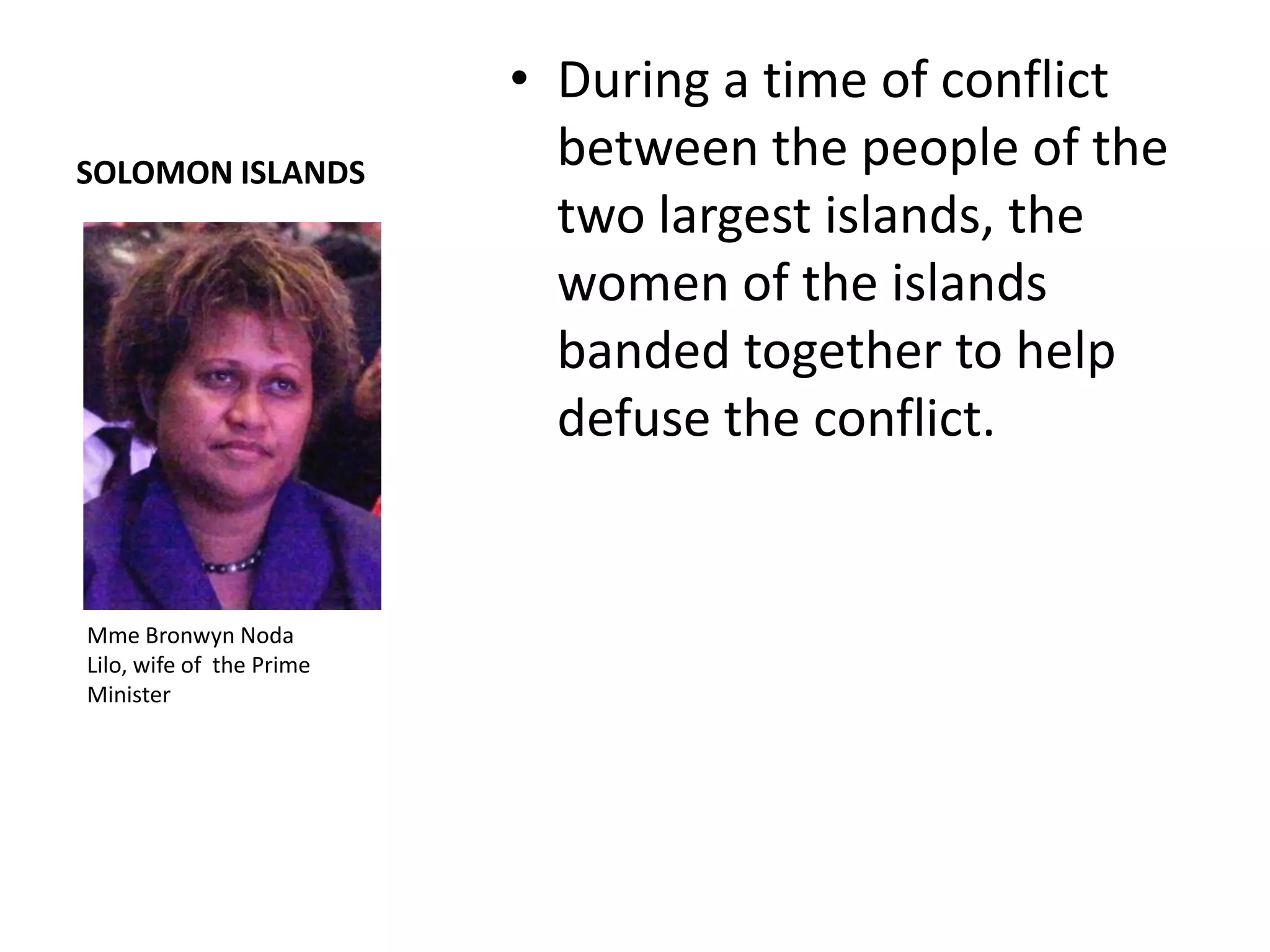 • During a time of conflict
SOLOMON ISLANDS
                            between the people of the
                            two largest islands, the
                            women of the islands
                            banded together to help
                            defuse the conflict.


Mme Bronwyn Noda
Lilo, wife of the Prime
Minister
 