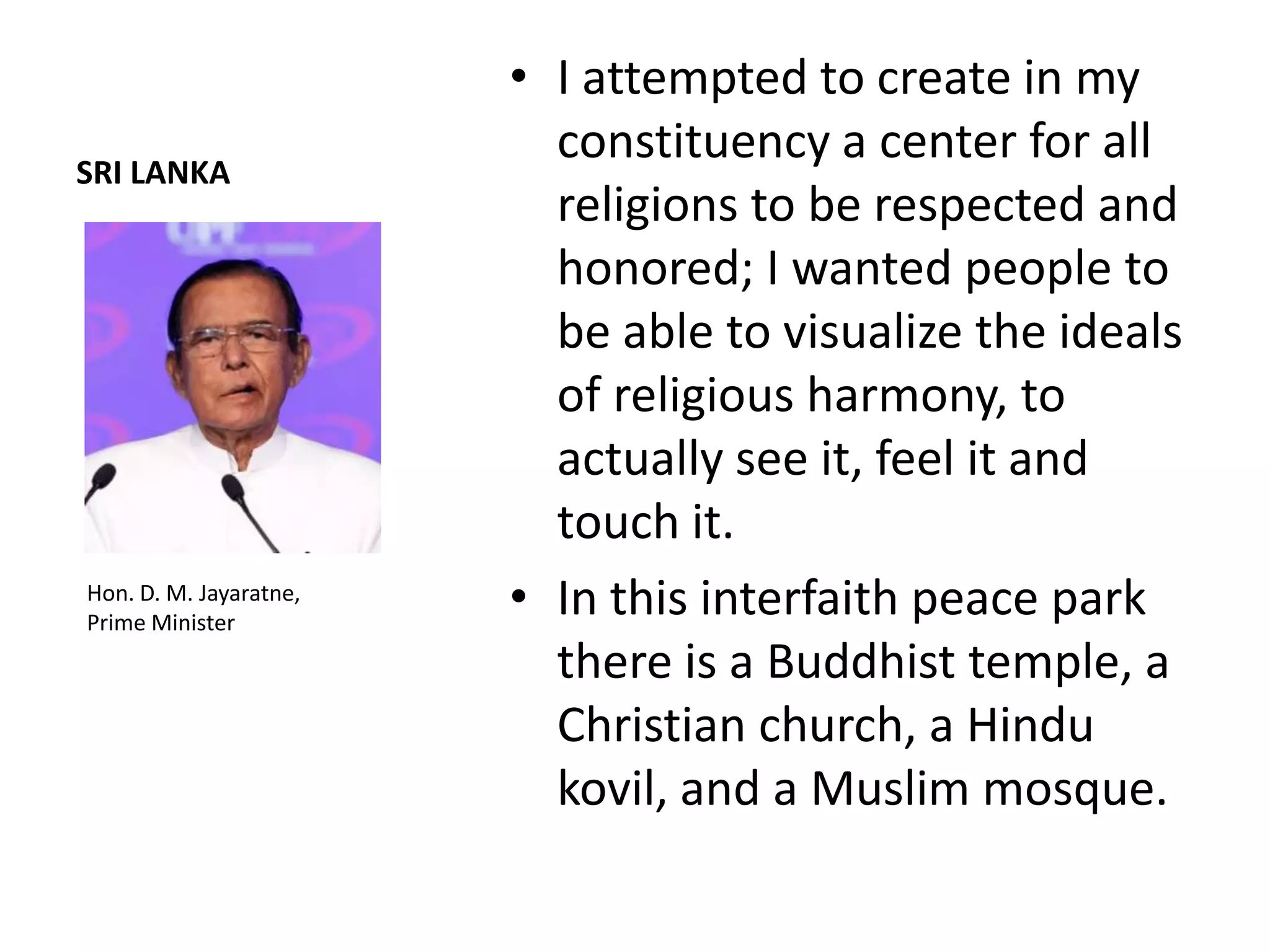 • I attempted to create in my
SRI LANKA
                          constituency a center for all
                          religions to be respected and
                          honored; I wanted people to
                          be able to visualize the ideals
                          of religious harmony, to
                          actually see it, feel it and
                          touch it.
Hon. D. M. Jayaratne,
Prime Minister
                        • In this interfaith peace park
                          there is a Buddhist temple, a
                          Christian church, a Hindu
                          kovil, and a Muslim mosque.
 