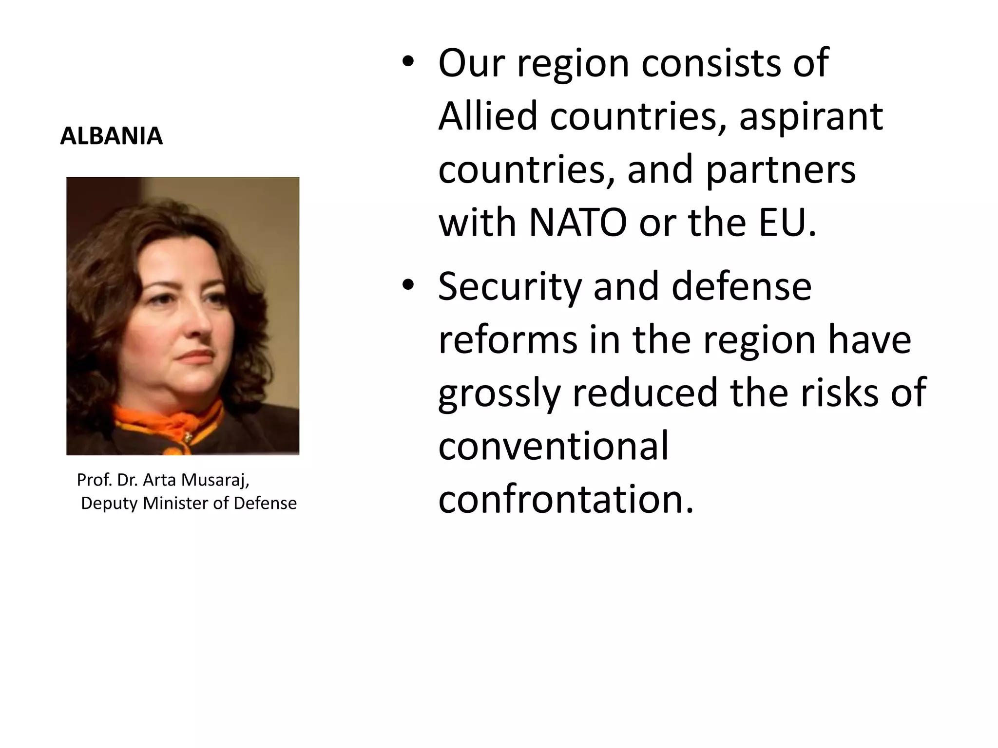 • Our region consists of
ALBANIA
                                Allied countries, aspirant
                                countries, and partners
                                with NATO or the EU.
                              • Security and defense
                                reforms in the region have
                                grossly reduced the risks of
                                conventional
 Prof. Dr. Arta Musaraj,
 Deputy Minister of Defense     confrontation.
 