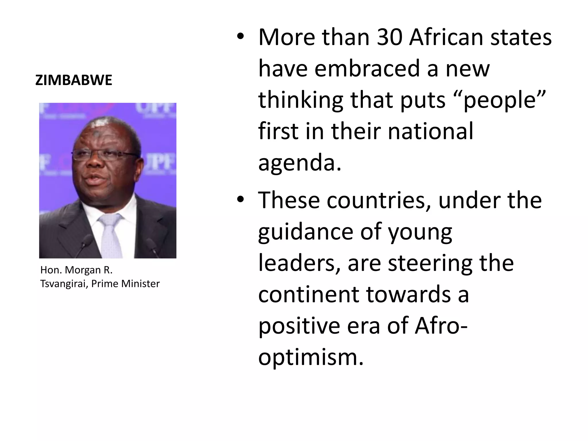 • More than 30 African states
ZIMBABWE
                               have embraced a new
                               thinking that puts “people”
                               first in their national
                               agenda.
                             • These countries, under the
                               guidance of young
Hon. Morgan R.                 leaders, are steering the
Tsvangirai, Prime Minister
                               continent towards a
                               positive era of Afro-
                               optimism.
 
