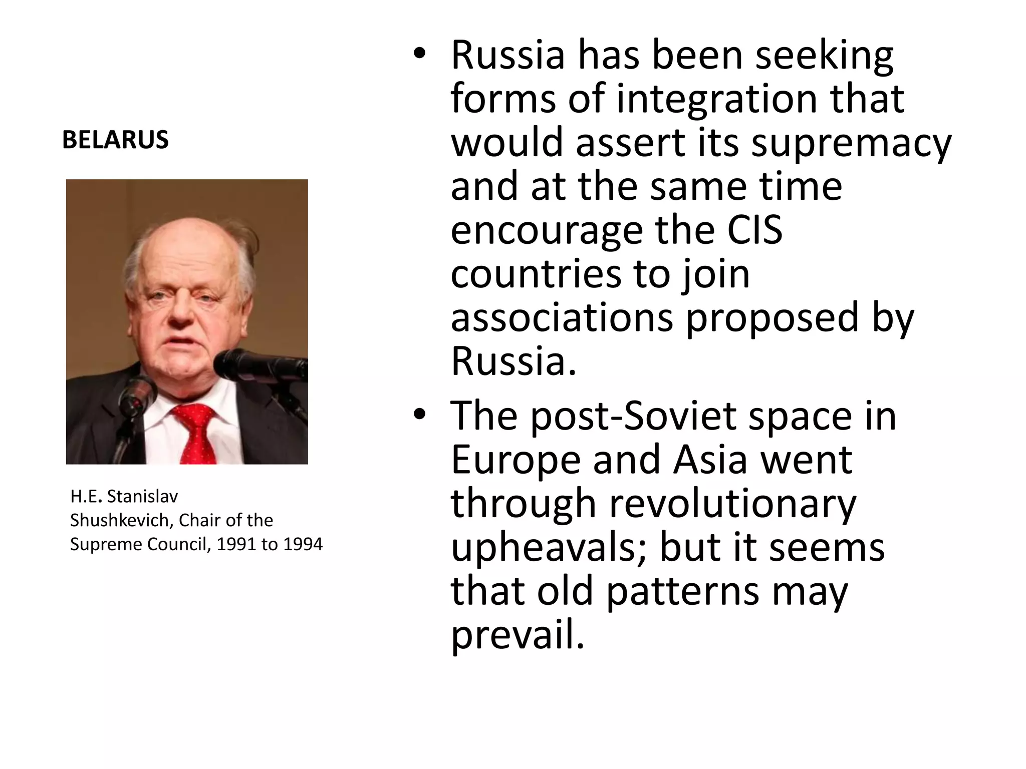 • Russia has been seeking
                                  forms of integration that
BELARUS                           would assert its supremacy
                                  and at the same time
                                  encourage the CIS
                                  countries to join
                                  associations proposed by
                                  Russia.
                                • The post-Soviet space in
                                  Europe and Asia went
H.E. Stanislav
Shushkevich, Chair of the         through revolutionary
Supreme Council, 1991 to 1994
                                  upheavals; but it seems
                                  that old patterns may
                                  prevail.
 