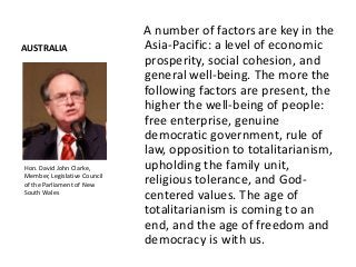AUSTRALIA
A number of factors are key in the
Asia-Pacific: a level of economic
prosperity, social cohesion, and
general well-being. The more the
following factors are present, the
higher the well-being of people:
free enterprise, genuine
democratic government, rule of
law, opposition to totalitarianism,
upholding the family unit,
religious tolerance, and God-
centered values. The age of
totalitarianism is coming to an
end, and the age of freedom and
democracy is with us.
Hon. David John Clarke,
Member, Legislative Council
of the Parliament of New
South Wales
 