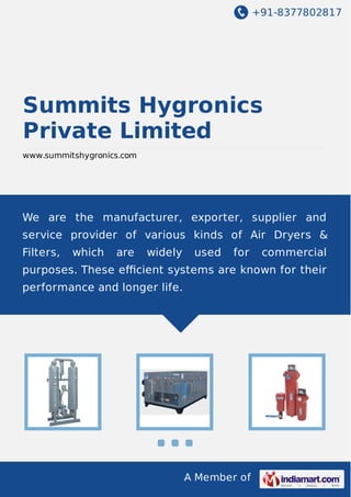 +91-8377802817

Summits Hygronics
Private Limited
www.summitshygronics.com

We are the manufacturer, exporter, supplier and
service provider of various kinds of Air Dryers &
Filters,

which

are

widely

used

for

commercial

purposes. These eﬃcient systems are known for their
performance and longer life.

A Member of

 