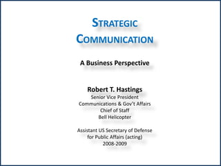 STRATEGIC 
COMMUNICATION 
A Business Perspective 
Robert T. Hastings 
Senior Vice President 
Communications & Gov’t Affairs 
Chief of Staff 
Bell Helicopter 
Assistant US Secretary of Defense 
for Public Affairs (acting) 
2008-2009 
 