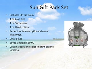 Sun Gift Pack Set
• Includes SPF lip Balm
• 1 oz Aloe Gel
• 1 oz Sunscreen
• 1 oz Hand Lotion
• Perfect for in room gifts and event
  giveaways.
• Cost: $6.25
• Setup Charge: $50.00
• Cost includes one color imprint on one
  location.
 