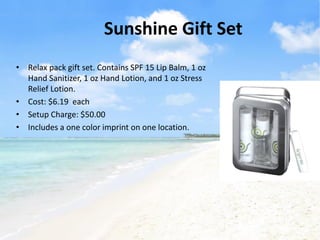 Sunshine Gift Set
• Relax pack gift set. Contains SPF 15 Lip Balm, 1 oz
  Hand Sanitizer, 1 oz Hand Lotion, and 1 oz Stress
  Relief Lotion.
• Cost: $6.19 each
• Setup Charge: $50.00
• Includes a one color imprint on one location.
 