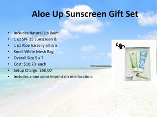 Aloe Up Sunscreen Gift Set
•   Includes Natural Lip Balm,
•   1 oz SPF 25 Sunscreen &
•   1 oz Aloe Ice Jelly all in a
•   Small White Mesh Bag
•   Overall Size 5 x 7
•   Cost: $10.20 each
•   Setup Charge: $50.00
•   Includes a one color imprint on one location.
 