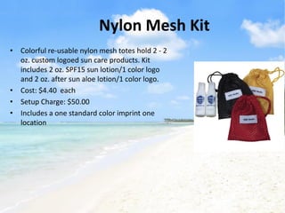 Nylon Mesh Kit
• Colorful re-usable nylon mesh totes hold 2 - 2
  oz. custom logoed sun care products. Kit
  includes 2 oz. SPF15 sun lotion/1 color logo
  and 2 oz. after sun aloe lotion/1 color logo.
• Cost: $4.40 each
• Setup Charge: $50.00
• Includes a one standard color imprint one
  location
 