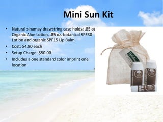 Mini Sun Kit
• Natural sinamay drawstring case holds: .85 oz.
  Organic Aloe Lotion, .85 oz. botanical SPF30
  Lotion and organic SPF15 Lip Balm.
• Cost: $4.80 each
• Setup Charge: $50.00
• Includes a one standard color imprint one
  location
 