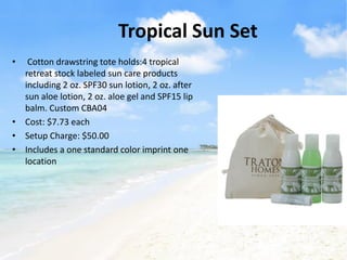 Tropical Sun Set
•  Cotton drawstring tote holds:4 tropical
  retreat stock labeled sun care products
  including 2 oz. SPF30 sun lotion, 2 oz. after
  sun aloe lotion, 2 oz. aloe gel and SPF15 lip
  balm. Custom CBA04
• Cost: $7.73 each
• Setup Charge: $50.00
• Includes a one standard color imprint one
  location
 
