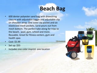 Beach Bag
•   600 denier polyester sand bag with drawstring
    closure with adjustable toggle and adjustable clip
    on shoulder strap. One outer zip pocket and six
    elasticized mesh pockets. Sand pours out from
    mesh bottom. The perfect take-along for trips to
    the beach, pool, gym, school and more.
    Reusable. Great for fitness centers, gym and
    health spas
•   Cost: $5.99
•   Set up: $55
•   Includes one color imprint one location
 