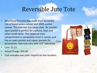 Reversible Jute Tote
• Structured Eco-tote bag made from an earthy
  mix of hand-woven wheat and 100% cotton
  canvas. This tote has Eco-savvy style. An outside
  open pocket is perfect for a phone, keys and
  other small items. The zippered main
  compartment is completely lined in canvas and
  has an open pocket and zipper pockets for
  accessories. Size may vary with 1/4" tolerance.
• Cost: $5.25
• Setup Charge: $55.00
• Cost includes one color imprint on one location.
 