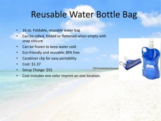 Reusable Water Bottle Bag
•   16 oz. Foldable, reusable water bag
•   Can be rolled, folded or flattened when empty with
    snap closure
•   Can be frozen to keep water cold
•   Eco-friendly and reusable, BPA free
•   Carabiner clip for easy portability
•   Cost: $1.37
•   Setup Charge: $55
•   Cost includes one color imprint on one location.
 