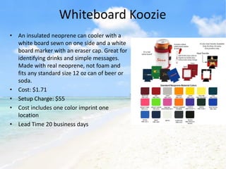 Whiteboard Koozie
• An insulated neoprene can cooler with a
  white board sewn on one side and a white
  board marker with an eraser cap. Great for
  identifying drinks and simple messages.
  Made with real neoprene, not foam and
  fits any standard size 12 oz can of beer or
  soda.
• Cost: $1.71
• Setup Charge: $55
• Cost includes one color imprint one
  location
• Lead Time 20 business days
 