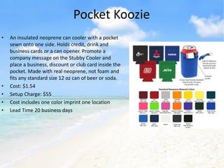 Pocket Koozie
•   An insulated neoprene can cooler with a pocket
    sewn onto one side. Holds credit, drink and
    business cards or a can opener. Promote a
    company message on the Stubby Cooler and
    place a business, discount or club card inside the
    pocket. Made with real neoprene, not foam and
    fits any standard size 12 oz can of beer or soda.
•   Cost: $1.54
•   Setup Charge: $55
•   Cost includes one color imprint one location
•   Lead Time 20 business days
 