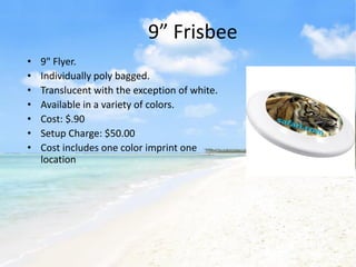 9” Frisbee
•   9" Flyer.
•   Individually poly bagged.
•   Translucent with the exception of white.
•   Available in a variety of colors.
•   Cost: $.90
•   Setup Charge: $50.00
•   Cost includes one color imprint one
    location
 
