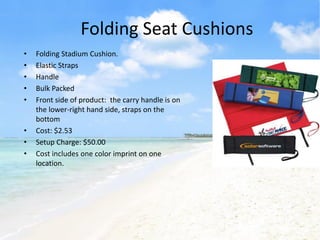 Folding Seat Cushions
•   Folding Stadium Cushion.
•   Elastic Straps
•   Handle
•   Bulk Packed
•   Front side of product: the carry handle is on
    the lower-right hand side, straps on the
    bottom
•   Cost: $2.53
•   Setup Charge: $50.00
•   Cost includes one color imprint on one
    location.
 