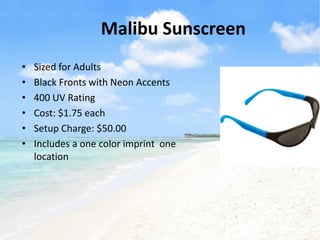 Malibu Sunscreen
•   Sized for Adults
•   Black Fronts with Neon Accents
•   400 UV Rating
•   Cost: $1.75 each
•   Setup Charge: $50.00
•   Includes a one color imprint one
    location
 