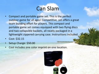 Can Slam
• Compact and portable game set. This is the perfect
  outdoor game for all ages! Competitive, yet offers a great
  team building effort for players. This compact and
  portable game set comes equipped with two flying discs
  and two collapsible baskets, all neatly packaged in a
  lightweight zippered carrying case. Instructions included.
• Cost: $32.15
• Setup Charge: $50.00
• Cost includes one color imprint on one location.
 