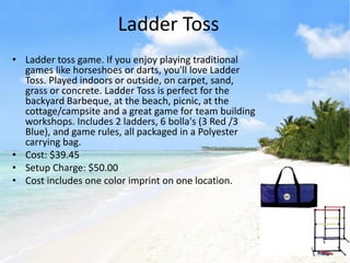 Ladder Toss
• Ladder toss game. If you enjoy playing traditional
  games like horseshoes or darts, you'll love Ladder
  Toss. Played indoors or outside, on carpet, sand,
  grass or concrete. Ladder Toss is perfect for the
  backyard Barbeque, at the beach, picnic, at the
  cottage/campsite and a great game for team building
  workshops. Includes 2 ladders, 6 bolla's (3 Red /3
  Blue), and game rules, all packaged in a Polyester
  carrying bag.
• Cost: $39.45
• Setup Charge: $50.00
• Cost includes one color imprint on one location.
 