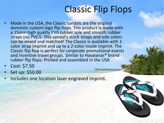 Classic Flip Flops
• Made in the USA, the Classic sandals are the original
  domestic custom logo flip flops. This product is made with
  a 15mm high quality EVA rubber sole and smooth rubber
  straps (no PVC!). This sandal's stock straps and sole colors
  can be mixed and matched! The Classic is available with 1-
  color strap imprint and up to a 2-color insole imprint. The
  Classic flip flop is perfect for corporate promotional events
  and incentive travel groups. Similar to Havaianas® brand
  rubber flip flops. Printed and assembled in the USA
• Cost: $7.50
• Set up: $50.00
• Includes one location laser engraved imprint.
 