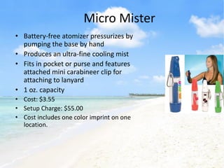 Micro Mister
• Battery-free atomizer pressurizes by
  pumping the base by hand
• Produces an ultra-fine cooling mist
• Fits in pocket or purse and features
  attached mini carabineer clip for
  attaching to lanyard
• 1 oz. capacity
• Cost: $3.55
• Setup Charge: $55.00
• Cost includes one color imprint on one
  location.
 