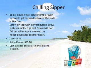 Chilling Sipper
• 16 oz. double wall acrylic tumbler with
  freezable gel encased between the walls
  – BPA free
  Screw-on top with polypropylene straw
  features molded gasket. Straw will not
  fall out when top is screwed on
  Keeps beverages cold for hours
• Cost: $6.15
• Setup Charge: $55.00
• Cost includes one color imprint on one
  location.
 