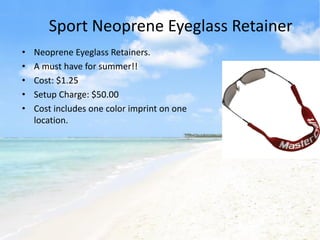 Sport Neoprene Eyeglass Retainer
•   Neoprene Eyeglass Retainers.
•   A must have for summer!!
•   Cost: $1.25
•   Setup Charge: $50.00
•   Cost includes one color imprint on one
    location.
 