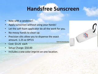Handsfree Sunscreen
• Now with a carabiner!
• Apply sunscreen without using your hands!
• Let the soft foam applicator do all the work for you.
• No messy hands to clean up.
• Precision slits allow you to dispense the exact
  amount. 1.25 oz SPF15
• Cost: $3.25 each
• Setup Charge: $50.00
• Includes a one color imprint on one location.
 