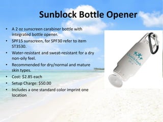 Sunblock Bottle Opener
• A 2 oz sunscreen carabiner bottle with
  integrated bottle opener.
• SPF15 sunscreen, for SPF30 refer to item
  ST3530.
• Water-resistant and sweat-resistant for a dry
  non-oily feel.
• Recommended for dry/normal and mature
  skin types.
• Cost: $2.85 each
• Setup Charge: $50.00
• Includes a one standard color imprint one
  location
 
