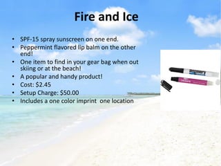 Fire and Ice
• SPF-15 spray sunscreen on one end.
• Peppermint flavored lip balm on the other
  end!
• One item to find in your gear bag when out
  skiing or at the beach!
• A popular and handy product!
• Cost: $2.45
• Setup Charge: $50.00
• Includes a one color imprint one location
 