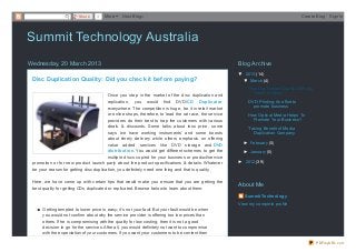 Share     0   More     Next Blog»                                                                               Create Blog   Sign In




Summit Technology Australia
Wednesday, 20 March 2013                                                                                Blog Archive
                                                                                                        ▼ 2013 (14)
 Disc Duplication Quality: Did you check it bef ore paying?                                               ▼ March (4)
                                                                                                            Disc Duplication Quality: Did you
                                                                                                              check it before ...
                                        Once you step in the market of the disc duplication and
                                        replication, you would find DVD/CD Duplicat or                      DVD Printing: An effort to
                                        everywhere. The competition is huge, be it in retail market           promote business
                                        or online shops, therefore, to lead the rat race, the service       How Optical Media Helps To
                                        providers do their best to trap the customers with various            Promote Your Business?
                                        deals & discounts. Some talks about less price, some                Taking Benefit of Media
                                        says ‘we have working instruments’ and some boosts                    Duplication Company
                                        about timely delivery while others emphasis on offering
                                        value added services like DVD storage and DVD                     ► February (5)
                                        dist ribut ion. You would get different schemes to get the        ► January (5)
                                        multiple discs copied for your business or product/service
 promotion or for new product launch party about the product specifications & details. Whatever         ► 2012 (39)
 be your reason for getting disc duplication, you definitely need one thing and that is quality.

 Here, we have come up with certain tips that would make you ensure that you are getting the
                                                                                                        About Me
 best quality for getting CDs duplicated or replicated. Browse below to learn about them:
                                                                                                           Summit Technology
                                                                                                        View my complete profile
      Getting tempted to lower price is easy; it’s not your fault. But your fault would be when
      you would not confirm about why the service provider is offering too low prices than
      others. If he is compromising with the quality for low costing, then it is not a good
      decision to go for the services. After all, you would definitely not want to compromise
      with the expectation of your customers. If you want your customers to be content then

                                                                                                                                                PDFmyURL.com
 