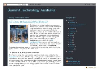 Share

1

More

Next Blog»

Create Blog

Sign In

Summit Technology Australia
Tuesday, 12 November 2013
How to Get a CD Duplicator at Af f ordable Prices?
Each business professional wants to promote
their services, brand or product. With the help of
duplication services, one can easily make their
profession reach to the masses. Be it any
industry, professionals look out for a duplicat or
that can provide them with several numbers of
disks for their business. In order to make their
disks reach to the larger audience, along with
many other services they look out for a
duplicat or that provide with the CD
manuf act uring services as well. Along with all
these points, price factor is also known to be the
factor while choosing the CD duplicat or.
Following discussed are some of the points that are going to help in finding the
right duplication company at affordable price:
Make a list of all duplicat ion companies
The foremost step that has to be the kept in mind is to make a list of all the
duplicat ion companies. With the help of a list, you can easily find the appropriate
company for promoting your services. For preparing a list, start your search with
all the duplicators that are available online and make sure to look at the services
that are available with them. A list of all the companies is going to help you a lot,
as with the help of this you can easily judge the services that are available with
them and at what price.

Blog Archive
▼ 2013 (31)
▼ November (1)
How to Get a CD Duplicator at
Affordable Prices?
► October (2)
► September (2)
► August (3)
► July (3)
► June (1)
► May (2)
► April (3)
► March (4)
► February (5)
► January (5)
► 2012 (39)

About Me
Summit Technology
View my complete profile
PDFmyURL.com

 