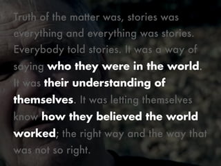 Truth of the matter was, stories was
everything and everything was stories.
Everybody told stories. It was a way of
saying who they were in the world.
It was their understanding of
themselves. It was letting themselves
know how they believed the world
worked; the right way and the way that
was not so right.
Monday, October 21, 13

 