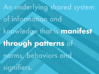 An underlying shared system
of information and
knowledge that is manifest
through patterns of
norms, behaviors and
signiﬁers.
Monday, October 21, 13

 